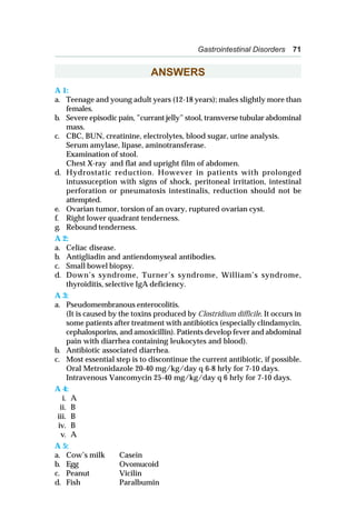 Gastrointestinal Disorders 71
ANSWERS
A 1:
a. Teenage and young adult years (12-18 years); males slightly more than
females.
b. Severe episodic pain, ”currant jelly” stool, transverse tubular abdominal
mass.
c. CBC, BUN, creatinine, electrolytes, blood sugar, urine analysis.
Serum amylase, lipase, aminotransferase.
Examination of stool.
Chest X-ray and flat and upright film of abdomen.
d. Hydrostatic reduction. However in patients with prolonged
intussuception with signs of shock, peritoneal irritation, intestinal
perforation or pneumatosis intestinalis, reduction should not be
attempted.
e. Ovarian tumor, torsion of an ovary, ruptured ovarian cyst.
f. Right lower quadrant tenderness.
g. Rebound tenderness.
A 2:
a. Celiac disease.
b. Antigliadin and antiendomyseal antibodies.
c. Small bowel biopsy.
d. Down’s syndrome, Turner’s syndrome, William’s syndrome,
thyroiditis, selective IgA deficiency.
A 3:
a. Pseudomembranous enterocolitis.
(It is caused by the toxins produced by Clostridium difficile. It occurs in
some patients after treatment with antibiotics (especially clindamycin,
cephalosporins, and amoxicillin). Patients develop fever and abdominal
pain with diarrhea containing leukocytes and blood).
b. Antibiotic associated diarrhea.
c. Most essential step is to discontinue the current antibiotic, if possible.
Oral Metronidazole 20-40 mg/kg/day q 6-8 hrly for 7-10 days.
Intravenous Vancomycin 25-40 mg/kg/day q 6 hrly for 7-10 days.
A 4:
i. A
ii. B
iii. B
iv. B
v. A
A 5:
a. Cow’s milk Casein
b. Egg Ovomucoid
c. Peanut Vicilin
d. Fish Paralbumin
 