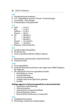 72 OSCE in Pediatrics
A 6:
a. Nutritional tremor syndrome.
b. P/S—Megaloblastic anemia; CT head—Cerebral atrophy.
c. Liver biopsy—Fatty changes.
d. Carbamazepine and propranolol.
A 7:
a. NaCl = 3.5 g/L
KCl = 1.5 g/L
NaHCO3 = 2.5 g/L
Glucose = 20 g/L
b. Na+ = 90 mEq/L
K+ = 20 meq/L
Cl– = 80 mEq/L
Glucose = 111 mmol/L
Citrate = 10 mEq/L
c. Rotavirus induced diarrhea
A 8:
a. Acrodermatitis enteropathica.
b. 50-150 mg/day.
c. Acute or persistent diarrhea, Wilson’s disease.
A 9:
a. Intussuception, gastroenteritis, obstructed hernia.
b. Testicular torsion.
A 10:
a. Acute appendicitis .
b. Localized abdominal tenderness is the single most reliable finding in
the diagnosis.
c. The ultrasound criteria for appendicitis include:
• Wall thickness <6 mm
• Luminal distention
• Lack of compressibility
• Complex mass in the right lower quadrant
• Fecalith.
Findings suggestive of advanced appendicitis on ultrasound include:
• Asymmetric wall thickening.
• Abscess formation.
• Associated free intraperitoneal fluid.
• Surrounding tissue edema.
• Decreased local tenderness to compression.
A 11:
a. Anaphylactoid purpura.
b. Hemorrhage, obstruction, intussusception.
 