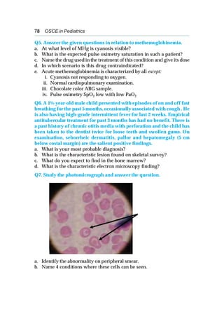 78 OSCE in Pediatrics
Q5. Answer the given questions in relation to methemoglobinemia.
a. At what level of MHg is cyanosis visible?
b. What is the expected pulse oximetry saturation in such a patient?
c. Name the drug used in the treatment of this condition and give its dose
d. In which scenario is this drug contraindicated?
e. Acute methemoglobinemia is characterized by all except:
i. Cyanosis not responding to oxygen.
ii. Normal cardiopulmonary examination.
iii. Chocolate color ABG sample.
iv. Pulse oximetry SpO2 low with low PaO2
Q6. A 1½-year-old male child presented with episodes of on and off fast
breathing for the past 5 months, occasionally associated with cough . He
is also having high-grade intermittent fever for last 2 weeks. Empirical
antitubercular treatment for past 3 months has had no benefit. There is
a past history of chronic otitis media with perforation and the child has
been taken to the dentist twice for loose teeth and swollen gums. On
examination, seborrheic dermatitis, pallor and hepatomegaly (5 cm
below costal margin) are the salient positive findings.
a. What is your most probable diagnosis?
b. What is the characteristic lesion found on skeletal survey?
c. What do you expect to find in the bone marrow?
d. What is the characteristic electron microscopy finding?
Q7. Study the photomicrograph and answer the question.
a. Identify the abnormality on peripheral smear.
b. Name 4 conditions where these cells can be seen.
 