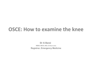 OSCE: How to examine the knee

                  Dr A Barai
            MBBS, MRCS, MSc (Critical care)

        Registrar, Emergency Medicine
 