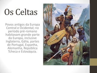Os Celtas
Povos antigos da Europa
Central e Ocidental; no
período pré-romano
habitavam grande parte
da Europa, inclusive
Inglaterra, Gália, partes
de Portugal, Espanha,
Alemanha, República
Tcheca e Eslováquia.
 
