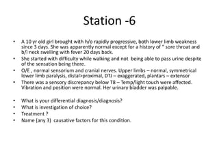 Station -6
• A 10 yr old girl brought with h/o rapidly progressive, both lower limb weakness
since 3 days. She was apparently normal except for a history of “ sore throat and
b/l neck swelling with fever 20 days back.
• She started with difficulty while walking and not being able to pass urine despite
of the sensation being there.
• O/E , normal sensorium and cranial nerves. Upper limbs – normal, symmetrical
lower limb paralysis, distal>proximal, DTJ – exaggerated, plantars – extensor
• There was a sensory discrepancy below T8 – Temp/light touch were affected.
Vibration and position were normal. Her urinary bladder was palpable.
• What is your differential diagnosis/diagnosis?
• What is investigation of choice?
• Treatment ?
• Name (any 3) causative factors for this condition.
 