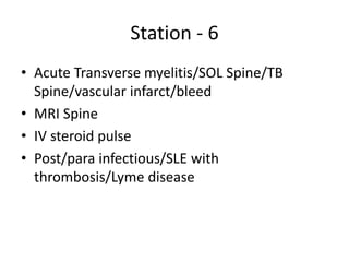 Station - 6
• Acute Transverse myelitis/SOL Spine/TB
Spine/vascular infarct/bleed
• MRI Spine
• IV steroid pulse
• Post/para infectious/SLE with
thrombosis/Lyme disease
 