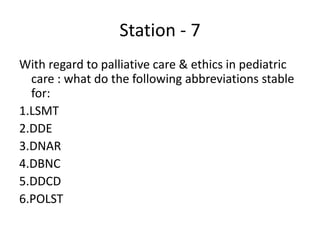 Station - 7
With regard to palliative care & ethics in pediatric
care : what do the following abbreviations stable
for:
1.LSMT
2.DDE
3.DNAR
4.DBNC
5.DDCD
6.POLST
 