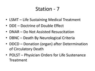 Station - 7
• LSMT – Life Sustaining Medical Treatment
• DDE – Doctrine of Double Effect
• DNAR – Do Not Assisted Resuscitation
• DBNC – Death By Neurological Criteria
• DDCD – Donation (organ) after Determination
of Circulatory Death
• POLST – Physician Orders for Life Sustenance
Treatment
 