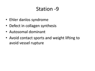 Station -9
• Ehler danlos syndrome
• Defect in collagen synthesis
• Autosomal dominant
• Avoid contact sports and weight lifting to
avoid vessel rupture
 