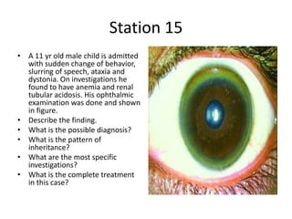 Station 15
• A 11 yr old male child is admitted
with sudden change of behavior,
slurring of speech, ataxia and
dystonia. On investigations he
found to have anemia and renal
tubular acidosis. His ophthalmic
examination was done and shown
in figure.
• Describe the finding.
• What is the possible diagnosis?
• What is the pattern of
inheritance?
• What are the most specific
investigations?
• What is the complete treatment
in this case?
 