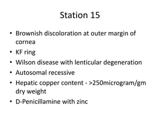 Station 15
• Brownish discoloration at outer margin of
cornea
• KF ring
• Wilson disease with lenticular degeneration
• Autosomal recessive
• Hepatic copper content - >250microgram/gm
dry weight
• D-Penicillamine with zinc
 