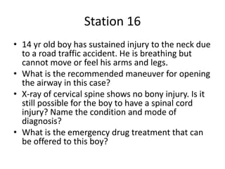 Station 16
• 14 yr old boy has sustained injury to the neck due
to a road traffic accident. He is breathing but
cannot move or feel his arms and legs.
• What is the recommended maneuver for opening
the airway in this case?
• X-ray of cervical spine shows no bony injury. Is it
still possible for the boy to have a spinal cord
injury? Name the condition and mode of
diagnosis?
• What is the emergency drug treatment that can
be offered to this boy?
 