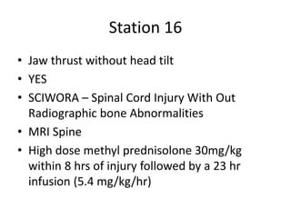 Station 16
• Jaw thrust without head tilt
• YES
• SCIWORA – Spinal Cord Injury With Out
Radiographic bone Abnormalities
• MRI Spine
• High dose methyl prednisolone 30mg/kg
within 8 hrs of injury followed by a 23 hr
infusion (5.4 mg/kg/hr)
 