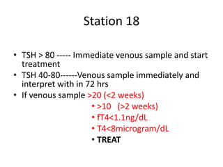 Station 18
• TSH > 80 ----- Immediate venous sample and start
treatment
• TSH 40-80------Venous sample immediately and
interpret with in 72 hrs
• If venous sample >20 (<2 weeks)
• >10 (>2 weeks)
• fT4<1.1ng/dL
• T4<8microgram/dL
• TREAT
 