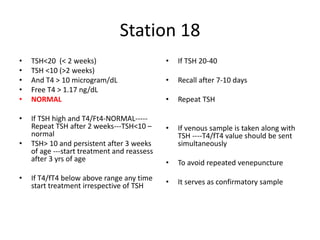 Station 18
• TSH<20 (< 2 weeks)
• TSH <10 (>2 weeks)
• And T4 > 10 microgram/dL
• Free T4 > 1.17 ng/dL
• NORMAL
• If TSH high and T4/Ft4-NORMAL-----
Repeat TSH after 2 weeks---TSH<10 –
normal
• TSH> 10 and persistent after 3 weeks
of age ---start treatment and reassess
after 3 yrs of age
• If T4/fT4 below above range any time
start treatment irrespective of TSH
• If TSH 20-40
• Recall after 7-10 days
• Repeat TSH
• If venous sample is taken along with
TSH ----T4/fT4 value should be sent
simultaneously
• To avoid repeated venepuncture
• It serves as confirmatory sample
 