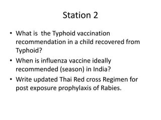 Station 2
• What is the Typhoid vaccination
recommendation in a child recovered from
Typhoid?
• When is influenza vaccine ideally
recommended (season) in India?
• Write updated Thai Red cross Regimen for
post exposure prophylaxis of Rabies.
 