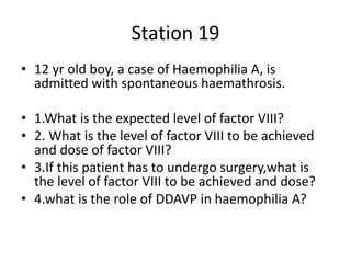 Station 19
• 12 yr old boy, a case of Haemophilia A, is
admitted with spontaneous haemathrosis.
• 1.What is the expected level of factor VIII?
• 2. What is the level of factor VIII to be achieved
and dose of factor VIII?
• 3.If this patient has to undergo surgery,what is
the level of factor VIII to be achieved and dose?
• 4.what is the role of DDAVP in haemophilia A?
 