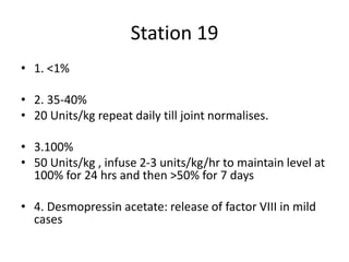 Station 19
• 1. <1%
• 2. 35-40%
• 20 Units/kg repeat daily till joint normalises.
• 3.100%
• 50 Units/kg , infuse 2-3 units/kg/hr to maintain level at
100% for 24 hrs and then >50% for 7 days
• 4. Desmopressin acetate: release of factor VIII in mild
cases
 