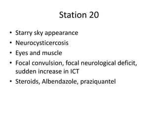 Station 20
• Starry sky appearance
• Neurocysticercosis
• Eyes and muscle
• Focal convulsion, focal neurological deficit,
sudden increase in ICT
• Steroids, Albendazole, praziquantel
 