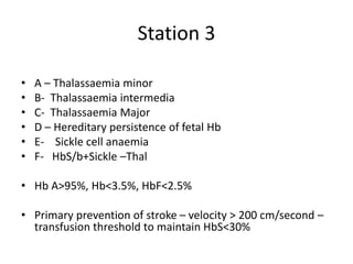 Station 3
• A – Thalassaemia minor
• B- Thalassaemia intermedia
• C- Thalassaemia Major
• D – Hereditary persistence of fetal Hb
• E- Sickle cell anaemia
• F- HbS/b+Sickle –Thal
• Hb A>95%, Hb<3.5%, HbF<2.5%
• Primary prevention of stroke – velocity > 200 cm/second –
transfusion threshold to maintain HbS<30%
 
