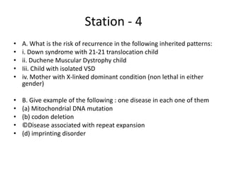Station - 4
• A. What is the risk of recurrence in the following inherited patterns:
• i. Down syndrome with 21-21 translocation child
• ii. Duchene Muscular Dystrophy child
• Iii. Child with isolated VSD
• iv. Mother with X-linked dominant condition (non lethal in either
gender)
• B. Give example of the following : one disease in each one of them
• (a) Mitochondrial DNA mutation
• (b) codon deletion
• ©Disease associated with repeat expansion
• (d) imprinting disorder
 