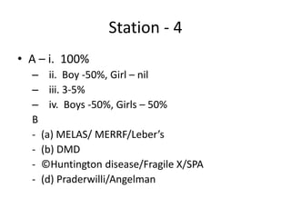 Station - 4
• A – i. 100%
– ii. Boy -50%, Girl – nil
– iii. 3-5%
– iv. Boys -50%, Girls – 50%
B
- (a) MELAS/ MERRF/Leber’s
- (b) DMD
- ©Huntington disease/Fragile X/SPA
- (d) Praderwilli/Angelman
 