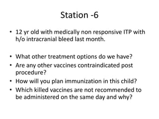 Station -6
• 12 yr old with medically non responsive ITP with
h/o intracranial bleed last month.
• What other treatment options do we have?
• Are any other vaccines contraindicated post
procedure?
• How will you plan immunization in this child?
• Which killed vaccines are not recommended to
be administered on the same day and why?
 