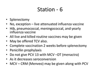 Station - 6
• Splenectomy
• No, exception – live attenuated influenza vaccine
• Hib, pneumococcal, meningococcal, and yearly
influenza vaccine
• All live and killed routine vaccines may be given
• May be offered TCV also.
• Complete vaccination 2 weeks before splenectomy
• Penicillin prophylaxis
• Do not give PCV 13 with MCV –DT (menactra)
• As it decreases seroconversion
• MCV – CRM (Menveo) may be given along with PCV
 