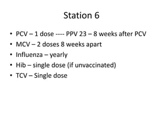 Station 6
• PCV – 1 dose ---- PPV 23 – 8 weeks after PCV
• MCV – 2 doses 8 weeks apart
• Influenza – yearly
• Hib – single dose (if unvaccinated)
• TCV – Single dose
 