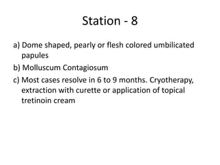 Station - 8
a) Dome shaped, pearly or flesh colored umbilicated
papules
b) Molluscum Contagiosum
c) Most cases resolve in 6 to 9 months. Cryotherapy,
extraction with curette or application of topical
tretinoin cream
 