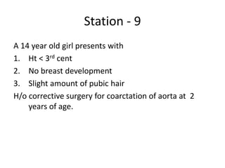 Station - 9
A 14 year old girl presents with
1. Ht < 3rd cent
2. No breast development
3. Slight amount of pubic hair
H/o corrective surgery for coarctation of aorta at 2
years of age.
 