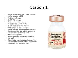 Station 1
• A 5 day old neonate born to VDRL positive
mother brought to OPD
• VDRL titre unknown
• Her TPHA is positive
• Her treatment status is unknown
• The neonate is asymptomatic
• Neonates clinical exmn - normal
• VDRL done in neonate is reactive
• Parents brought benzathine penicillin with
them and seeking your advice whether to
administer this injection or not?
• What is your approach?
• Will you give benzathine penicillin to the
neonate?
• If yes,what precautions you take before you
administer penicillin other than anaphylactic
precautions and dose and route?
 