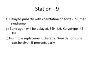 Station - 9
a) Delayed puberty with coarctation of aorta - ?Turner
syndrome
b) Bone age - will be delayed, FSH, LH, Karyotype- 45
XO
c) Hormone replacement therapy. Growth hormone
can be given if presents early
 
