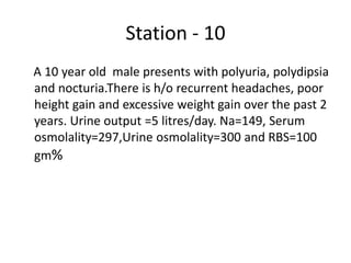 Station - 10
A 10 year old male presents with polyuria, polydipsia
and nocturia.There is h/o recurrent headaches, poor
height gain and excessive weight gain over the past 2
years. Urine output =5 litres/day. Na=149, Serum
osmolality=297,Urine osmolality=300 and RBS=100
gm%
 