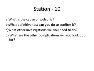 Station - 10
a)What is the cause of polyuria?
b)What definitive test can you do to confirm it?
c)What other investigations will you need to do?
d) What are the other complications will you look out
for?
 