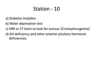 Station - 10
a) Diabetes insipidus
b) Water deprivation test
c) MRI or CT brain to look for tumour (Craniopharygioma)
d) GH deficiency and other anterior pituitary hormonal
deficiencies.
 