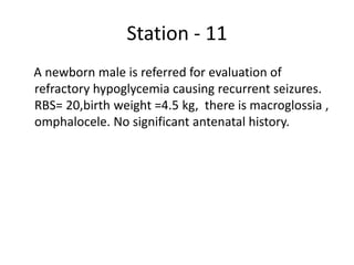 Station - 11
A newborn male is referred for evaluation of
refractory hypoglycemia causing recurrent seizures.
RBS= 20,birth weight =4.5 kg, there is macroglossia ,
omphalocele. No significant antenatal history.
 