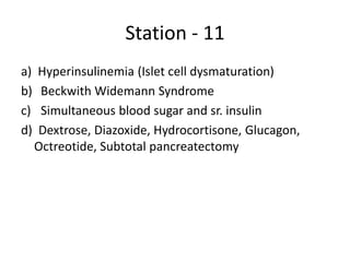 Station - 11
a) Hyperinsulinemia (Islet cell dysmaturation)
b) Beckwith Widemann Syndrome
c) Simultaneous blood sugar and sr. insulin
d) Dextrose, Diazoxide, Hydrocortisone, Glucagon,
Octreotide, Subtotal pancreatectomy
 