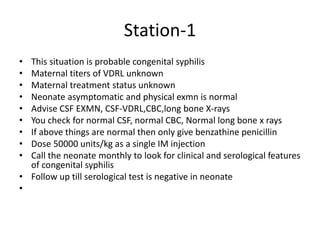 Station-1
• This situation is probable congenital syphilis
• Maternal titers of VDRL unknown
• Maternal treatment status unknown
• Neonate asymptomatic and physical exmn is normal
• Advise CSF EXMN, CSF-VDRL,CBC,long bone X-rays
• You check for normal CSF, normal CBC, Normal long bone x rays
• If above things are normal then only give benzathine penicillin
• Dose 50000 units/kg as a single IM injection
• Call the neonate monthly to look for clinical and serological features
of congenital syphilis
• Follow up till serological test is negative in neonate
•
 