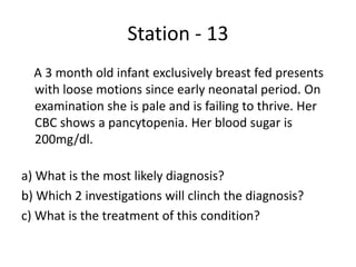 Station - 13
A 3 month old infant exclusively breast fed presents
with loose motions since early neonatal period. On
examination she is pale and is failing to thrive. Her
CBC shows a pancytopenia. Her blood sugar is
200mg/dl.
a) What is the most likely diagnosis?
b) Which 2 investigations will clinch the diagnosis?
c) What is the treatment of this condition?
 