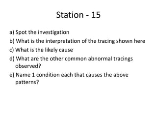 Station - 15
a) Spot the investigation
b) What is the interpretation of the tracing shown here
c) What is the likely cause
d) What are the other common abnormal tracings
observed?
e) Name 1 condition each that causes the above
patterns?
 