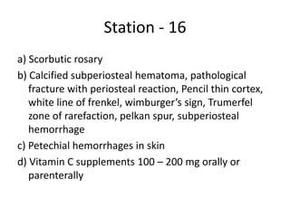 Station - 16
a) Scorbutic rosary
b) Calcified subperiosteal hematoma, pathological
fracture with periosteal reaction, Pencil thin cortex,
white line of frenkel, wimburger’s sign, Trumerfel
zone of rarefaction, pelkan spur, subperiosteal
hemorrhage
c) Petechial hemorrhages in skin
d) Vitamin C supplements 100 – 200 mg orally or
parenterally
 