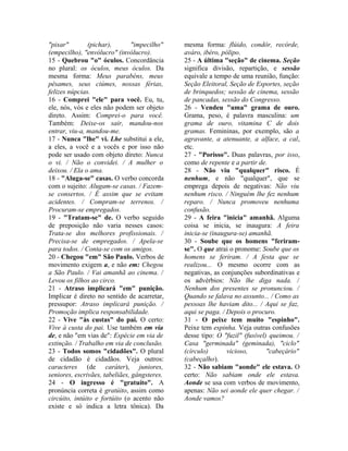 "pixar" (pichar), "impecilho" 
(empecilho), "envólucro" (invólucro). 
15 - Quebrou "o" óculos. Concordância 
no plural: os óculos, meus óculos. Da 
mesma forma: Meus parabéns, meus 
pêsames, seus ciúmes, nossas férias, 
felizes núpcias. 
16 - Comprei "ele" para você. Eu, tu, 
ele, nós, vós e eles não podem ser objeto 
direto. Assim: Comprei-o para você. 
Também: Deixe-os sair, mandou-nos 
entrar, viu-a, mandou-me. 
17 - Nunca "lhe" vi. Lhe substitui a ele, 
a eles, a você e a vocês e por isso não 
pode ser usado com objeto direto: Nunca 
o vi. / Não o convidei. / A mulher o 
deixou. / Ela o ama. 
18 - "Aluga-se" casas. O verbo concorda 
com o sujeito: Alugam-se casas. / Fazem-se 
consertos. / É assim que se evitam 
acidentes. / Compram-se terrenos. / 
Procuram-se empregados. 
19 - "Tratam-se" de. O verbo seguido 
de preposição não varia nesses casos: 
Trata-se dos melhores profissionais. / 
Precisa-se de empregados. / Apela-se 
para todos. / Conta-se com os amigos. 
20 - Chegou "em" São Paulo. Verbos de 
movimento exigem a, e não em: Chegou 
a São Paulo. / Vai amanhã ao cinema. / 
Levou os filhos ao circo. 
21 - Atraso implicará "em" punição. 
Implicar é direto no sentido de acarretar, 
pressupor: Atraso implicará punição. / 
Promoção implica responsabilidade. 
22 - Vive "às custas" do pai. O certo: 
Vive à custa do pai. Use também em via 
de, e não "em vias de": Espécie em via de 
extinção. / Trabalho em via de conclusão. 
23 - Todos somos "cidadões". O plural 
de cidadão é cidadãos. Veja outros: 
caracteres (de caráter), juniores, 
seniores, escrivães, tabeliães, gângsteres. 
24 - O ingresso é "gratuíto". A 
pronúncia correta é gratúito, assim como 
circúito, intúito e fortúito (o acento não 
existe e só indica a letra tônica). Da 
mesma forma: flúido, condôr, recórde, 
aváro, ibéro, pólipo. 
25 - A última "seção" de cinema. Seção 
significa divisão, repartição, e sessão 
equivale a tempo de uma reunião, função: 
Seção Eleitoral, Seção de Esportes, seção 
de brinquedos; sessão de cinema, sessão 
de pancadas, sessão do Congresso. 
26 - Vendeu "uma" grama de ouro. 
Grama, peso, é palavra masculina: um 
grama de ouro, vitamina C de dois 
gramas. Femininas, por exemplo, são a 
agravante, a atenuante, a alface, a cal, 
etc. 
27 - "Porisso". Duas palavras, por isso, 
como de repente e a partir de. 
28 - Não viu "qualquer" risco. É 
nenhum, e não "qualquer", que se 
emprega depois de negativas: Não viu 
nenhum risco. / Ninguém lhe fez nenhum 
reparo. / Nunca promoveu nenhuma 
confusão. 
29 - A feira "inicia" amanhã. Alguma 
coisa se inicia, se inaugura: A feira 
inicia-se (inaugura-se) amanhã. 
30 - Soube que os homens "feriram-se". 
O que atrai o pronome: Soube que os 
homens se feriram. / A festa que se 
realizou... O mesmo ocorre com as 
negativas, as conjunções subordinativas e 
os advérbios: Não lhe diga nada. / 
Nenhum dos presentes se pronunciou. / 
Quando se falava no assunto... / Como as 
pessoas lhe haviam dito... / Aqui se faz, 
aqui se paga. / Depois o procuro. 
31 - O peixe tem muito "espinho". 
Peixe tem espinha. Veja outras confusões 
desse tipo: O "fuzil" (fusível) queimou. / 
Casa "germinada" (geminada), "ciclo" 
(círculo) vicioso, "cabeçário" 
(cabeçalho). 
32 - Não sabiam "aonde" ele estava. O 
certo: Não sabiam onde ele estava. 
Aonde se usa com verbos de movimento, 
apenas: Não sei aonde ele quer chegar. / 
Aonde vamos? 
 