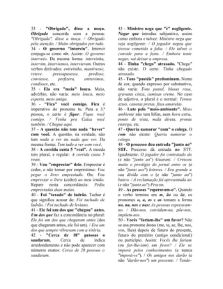 33 - "Obrigado", disse a moça. 
Obrigado concorda com a pessoa: 
"Obrigada", disse a moça. / Obrigado 
pela atenção. / Muito obrigados por tudo. 
34 - O governo "interviu". Intervir 
conjuga-se como vir. Assim: O governo 
interveio. Da mesma forma: intervinha, 
intervim, interviemos, intervieram. Outros 
verbos derivados: entretinha, mantivesse, 
reteve, pressupusesse, predisse, 
conviesse, perfizera, entrevimos, 
condisser, etc. 
35 - Ela era "meia" louca. Meio, 
advérbio, não varia: meio louca, meio 
esperta, meio amiga. 
36 - "Fica" você comigo. Fica é 
imperativo do pronome tu. Para a 3.ª 
pessoa, o certo é fique: Fique você 
comigo. / Venha pra Caixa você 
também. / Chegue aqui. 
37 - A questão não tem nada "haver" 
com você. A questão, na verdade, não 
tem nada a ver ou nada que ver. Da 
mesma forma: Tem tudo a ver com você. 
38 - A corrida custa 5 "real". A moeda 
tem plural, e regular: A corrida custa 5 
reais. 
39 - Vou "emprestar" dele. Emprestar é 
ceder, e não tomar por empréstimo: Vou 
pegar o livro emprestado. Ou: Vou 
emprestar o livro (ceder) ao meu irmão. 
Repare nesta concordância: Pediu 
emprestadas duas malas. 
40 - Foi "taxado" de ladrão. Tachar é 
que significa acusar de: Foi tachado de 
ladrão. / Foi tachado de leviano. 
41 - Ele foi um dos que "chegou" antes. 
Um dos que faz a concordância no plural: 
Ele foi um dos que chegaram antes (dos 
que chegaram antes, ele foi um). / Era um 
dos que sempre vibravam com a vitória. 
42 - "Cerca de 18" pessoas o 
saudaram. Cerca de indica 
arredondamento e não pode aparecer com 
números exatos: Cerca de 20 pessoas o 
saudaram. 
43 - Ministro nega que "é" negligente. 
Negar que introduz subjuntivo, assim 
como embora e talvez: Ministro nega que 
seja negligente. / O jogador negou que 
tivesse cometido a falta. / Ele talvez o 
convide para a festa. / Embora tente 
negar, vai deixar a empresa. 
44 - Tinha "chego" atrasado. "Chego" 
não existe. O certo: Tinha chegado 
atrasado. 
45 - Tons "pastéis" predominam. Nome 
de cor, quando expresso por substantivo, 
não varia: Tons pastel, blusas rosa, 
gravatas cinza, camisas creme. No caso 
de adjetivo, o plural é o normal: Ternos 
azuis, canetas pretas, fitas amarelas. 
46 - Lute pelo "meio-ambiente". Meio 
ambiente não tem hífen, nem hora extra, 
ponto de vista, mala direta, pronta 
entrega, etc. 
47 - Queria namorar "com" o colega. O 
com não existe: Queria namorar o 
colega. 
48 - O processo deu entrada "junto ao" 
STF. Processo dá entrada no STF. 
Igualmente: O jogador foi contratado do 
(e não "junto ao") Guarani. / Cresceu 
muito o prestígio do jornal entre os (e 
não "junto aos") leitores. / Era grande a 
sua dívida com o (e não "junto ao") 
banco. / A reclamação foi apresentada ao 
(e não "junto ao") Procon. 
49 - As pessoas "esperavam-o". Quando 
o verbo termina em m, ão ou õe, os 
pronomes o, a, os e as tomam a forma 
no, na, nos e nas: As pessoas esperavam-no. 
/ Dão-nos, convidam-na, põe-nos, 
impõem-nos. 
50 - Vocês "fariam-lhe" um favor? Não 
se usa pronome átono (me, te, se, lhe, nos, 
vos, lhes) depois de futuro do presente, 
futuro do pretérito (antigo condicional) 
ou particípio. Assim: Vocês lhe fariam 
(ou far-lhe-iam) um favor? / Ele se 
imporá pelos conhecimentos (e nunca 
"imporá-se"). / Os amigos nos darão (e 
não "darão-nos") um presente. / Tendo- 
 