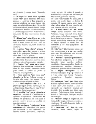 me formado (e nunca tendo "formado-me"). 
51 - Chegou "a" duas horas e partirá 
daqui "há" cinco minutos. Há indica 
passado e equivale a faz, enquanto a 
exprime distância ou tempo futuro (não 
pode ser substituído por faz): Chegou há 
(faz) duas horas e partirá daqui a (tempo 
futuro) cinco minutos. / O atirador estava 
a (distância) pouco menos de 12 metros. / 
Ele partiu há (faz) pouco menos de dez 
dias. 
52 - Blusa "em" seda. Usa-se de, e não 
em, para definir o material de que alguma 
coisa é feita: Blusa de seda, casa de 
alvenaria, medalha de prata, estátua de 
madeira. 
53 - A artista "deu à luz a" gêmeos. A 
expressão é dar à luz, apenas: A artista 
deu à luz quíntuplos. Também é errado 
dizer: Deu "a luz a" gêmeos. 
54 - Estávamos "em" quatro à mesa. O 
em não existe: Estávamos quatro à mesa. 
/ Éramos seis. / Ficamos cinco na sala. 
55 - Sentou "na" mesa para comer. 
Sentar-se (ou sentar) em é sentar-se em 
cima de. Veja o certo: Sentou-se à mesa 
para comer. / Sentou ao piano, à 
máquina, ao computador. 
56 - Ficou contente "por causa que" 
ninguém se feriu. Embora popular, a 
locução não existe. Use porque: Ficou 
contente porque ninguém se feriu. 
57 - O time empatou "em" 2 a 2. A 
preposição é por: O time empatou por 2 a 
2. Repare que ele ganha por e perde por. 
Da mesma forma: empate por. 
58 - À medida "em" que a epidemia se 
espalhava... O certo é: À medida que a 
epidemia se espalhava... Existe ainda na 
medida em que (tendo em vista que): É 
preciso cumprir as leis, na medida em 
que elas existem. 
59 - Não queria que "receiassem" a sua 
companhia. O i não existe: Não queria 
que receassem a sua companhia. Da 
mesma forma: passeemos, enfearam, 
ceaste, receeis (só existe i quando o 
acento cai no e que precede a terminação 
ear: receiem, passeias, enfeiam). 
60 - Eles "tem" razão. No plural, têm é 
assim, com acento. Tem é a forma do 
singular. O mesmo ocorre com vem e 
vêm e põe e põem: Ele tem, eles têm; ele 
vem, eles vêm; ele põe, eles põem. 
61 - A moça estava ali "há" muito 
tempo. Haver concorda com estava. 
Portanto: A moça estava ali havia (fazia) 
muito tempo. / Ele doara sangue ao filho 
havia (fazia) poucos meses. / Estava sem 
dormir havia (fazia) três meses. (O havia 
se impõe quando o verbo está no 
imperfeito e no mais-que-perfeito do 
indicativo.) 
62 - Não "se o" diz. É errado juntar o se 
com os pronomes o, a, os e as. Assim, 
nunca use: Fazendo-se-os, não se o diz 
(não se diz isso), vê-se-a, etc. 
63 - Acordos "políticos-partidários". 
Nos adjetivos compostos, só o último 
elemento varia: acordos político-partidários. 
Outros exemplos: Bandeiras 
verde-amarelas, medidas econômico-financeiras, 
partidos social-democratas. 
64 - Fique "tranqüilo". O u 
pronunciável depois de q e g e antes de e 
e i não exige mais trema: Tranquilo, 
consequência, linguiça, aguentar, 
Birigui. 
65 - Andou por "todo" país. Todo o (ou 
a) é que significa inteiro: Andou por todo 
o país (pelo país inteiro). / Toda a 
tripulação (a tripulação inteira) foi 
demitida. Sem o, todo quer dizer cada, 
qualquer: Todo homem (cada homem) é 
mortal. / Toda nação (qualquer nação) 
tem inimigos. 
66 - "Todos" amigos o elogiavam. No 
plural, todos exige os: Todos os amigos o 
elogiavam. / Era difícil apontar todas as 
contradições do texto. 
67 - Favoreceu "ao" time da casa. 
Favorecer, nesse sentido, rejeita a: 
 