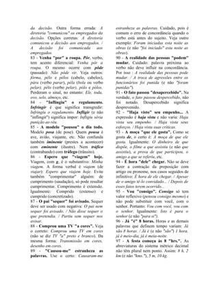 da decisão. Outra forma errada: A 
diretoria "comunicou" os empregados da 
decisão. Opções corretas: A diretoria 
comunicou a decisão aos empregados. / 
A decisão foi comunicada aos 
empregados. 
83 - Venha "por" a roupa. Pôr, verbo, 
tem acento diferencial: Venha pôr a 
roupa. O mesmo ocorre com pôde 
(passado): Não pôde vir. Veja outros: 
fôrma, pêlo e pêlos (cabelo, cabelos), 
pára (verbo parar), péla (bola ou verbo 
pelar), pélo (verbo pelar), pólo e pólos. 
Perderam o sinal, no entanto: Ele, toda, 
ovo, selo, almoço, etc. 
84 - "Inflingiu" o regulamento. 
Infringir é que significa transgredir: 
Infringiu o regulamento. Infligir (e não 
"inflingir") significa impor: Infligiu séria 
punição ao réu. 
85 - A modelo "pousou" o dia todo. 
Modelo posa (de pose). Quem pousa é 
ave, avião, viajante, etc. Não confunda 
também iminente (prestes a acontecer) 
com eminente (ilustre). Nem tráfico 
(contrabando) com tráfego (trânsito). 
86 - Espero que "viagem" hoje. 
Viagem, com g, é o substantivo: Minha 
viagem. A forma verbal é viajem (de 
viajar): Espero que viajem hoje. Evite 
também "comprimentar" alguém: de 
cumprimento (saudação), só pode resultar 
cumprimentar. Comprimento é extensão. 
Igualmente: Comprido (extenso) e 
cumprido (concretizado). 
87 - O pai "sequer" foi avisado. Sequer 
deve ser usado com negativa: O pai nem 
sequer foi avisado. / Não disse sequer o 
que pretendia. / Partiu sem sequer nos 
avisar. 
88 - Comprou uma TV "a cores". Veja 
o correto: Comprou uma TV em cores 
(não se diz TV "a" preto e branco). Da 
mesma forma: Transmissão em cores, 
desenho em cores. 
89 - "Causou-me" estranheza as 
palavras. Use o certo: Causaram-me 
estranheza as palavras. Cuidado, pois é 
comum o erro de concordância quando o 
verbo está antes do sujeito. Veja outro 
exemplo: Foram iniciadas esta noite as 
obras (e não "foi iniciado" esta noite as 
obras). 
90 - A realidade das pessoas "podem" 
mudar. Cuidado: palavra próxima ao 
verbo não deve influir na concordância. 
Por isso : A realidade das pessoas pode 
mudar. / A troca de agressões entre os 
funcionários foi punida (e não "foram 
punidas"). 
91 - O fato passou "desapercebido". Na 
verdade, o fato passou despercebido, não 
foi notado. Desapercebido significa 
desprevenido. 
92 - "Haja visto" seu empenho... A 
expressão é haja vista e não varia: Haja 
vista seu empenho. / Haja vista seus 
esforços. / Haja vista suas críticas. 
93 - A moça "que ele gosta". Como se 
gosta de, o certo é: A moça de que ele 
gosta. Igualmente: O dinheiro de que 
dispõe, o filme a que assistiu (e não que 
assistiu), a prova de que participou, o 
amigo a que se referiu, etc. 
94 - É hora "dele" chegar. Não se deve 
fazer a contração da preposição com 
artigo ou pronome, nos casos seguidos de 
infinitivo: É hora de ele chegar. / Apesar 
de o amigo tê-lo convidado... / Depois de 
esses fatos terem ocorrido... 
95 - Vou "consigo". Consigo só tem 
valor reflexivo (pensou consigo mesmo) e 
não pode substituir com você, com o 
senhor. Portanto: Vou com você, vou com 
o senhor. Igualmente: Isto é para o 
senhor (e não "para si"). 
96 - Já "é" 8 horas. Horas e as demais 
palavras que definem tempo variam: Já 
são 8 horas. / Já é (e não "são") 1 hora, 
já é meio-dia, já é meia-noite. 
97 - A festa começa às 8 "hrs.". As 
abreviaturas do sistema métrico decimal 
não têm plural nem ponto. Assim: 8 h, 2 
km (e não "kms."), 5 m, 10 kg. 
 