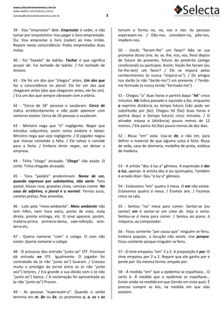 www.selectatreinamentos.com.br
www.twitter.com/selecta_treina
contato@selectatreinamentos.com.br                       3


39 - Vou "emprestar" dele. Emprestar é ceder, e não          tomam a forma no, na, nos e nas: As pessoas
tomar por empréstimo: Vou pegar o livro emprestado.          esperavam-no. / Dão-nos, convidam-na, põe-nos,
Ou: Vou emprestar o livro (ceder) ao meu irmão.              impõem-nos.
Repare nesta concordância: Pediu emprestadas duas
malas.                                                       50 - Vocês "fariam-lhe" um favor? Não se usa
                                                             pronome átono (me, te, se, lhe, nos, vos, lhes) depois
40 - Foi "taxado" de ladrão. Tachar é que significa          de futuro do presente, futuro do pretérito (antigo
acusar de: Foi tachado de ladrão. / Foi tachado de           condicional) ou particípio. Assim: Vocês lhe fariam (ou
leviano.                                                     far-lhe-iam) um favor? / Ele se imporá pelos
                                                             conhecimentos (e nunca "imporá-se"). / Os amigos
41 - Ele foi um dos que "chegou" antes. Um dos que           nos darão (e não "darão-nos") um presente. / Tendo-
faz a concordância no plural: Ele foi um dos que             me formado (e nunca tendo "formado-me").
chegaram antes (dos que chegaram antes, ele foi um).
/ Era um dos que sempre vibravam com a vitória.              51 - Chegou "a" duas horas e partirá daqui "há" cinco
                                                             minutos. Há indica passado e equivale a faz, enquanto
42 - "Cerca de 18" pessoas o saudaram. Cerca de              a exprime distância ou tempo futuro (não pode ser
indica arredondamento e não pode aparecer com                substituído por faz): Chegou há (faz) duas horas e
números exatos: Cerca de 20 pessoas o saudaram.              partirá daqui a (tempo futuro) cinco minutos. / O
                                                             atirador estava a (distância) pouco menos de 12
43 - Ministro nega que "é" negligente. Negar que             metros. / Ele partiu há (faz) pouco menos de dez dias.
introduz subjuntivo, assim como embora e talvez:
Ministro nega que seja negligente. / O jogador negou         52 - Blusa "em" seda. Usa-se de, e não em, para
que tivesse cometido a falta. / Ele talvez o convide         definir o material de que alguma coisa é feita: Blusa
para a festa. / Embora tente negar, vai deixar a             de seda, casa de alvenaria, medalha de prata, estátua
empresa.                                                     de madeira.

44 - Tinha "chego" atrasado. "Chego" não existe. O
certo: Tinha chegado atrasado.                               53 - A artista "deu à luz a" gêmeos. A expressão é dar
                                                             à luz, apenas: A artista deu à luz quíntuplos. Também
45 - Tons "pastéis" predominam. Nome de cor,                 é errado dizer: Deu "a luz a" gêmeos.
quando expresso por substantivo, não varia: Tons
pastel, blusas rosa, gravatas cinza, camisas creme. No       54 - Estávamos "em" quatro à mesa. O em não existe:
caso de adjetivo, o plural é o normal: Ternos azuis,         Estávamos quatro à mesa. / Éramos seis. / Ficamos
canetas pretas, fitas amarelas.                              cinco na sala.

46 - Lute pelo "meio-ambiente". Meio ambiente não            55 - Sentou "na" mesa para comer. Sentar-se (ou
tem hífen, nem hora extra, ponto de vista, mala              sentar) em é sentar-se em cima de. Veja o certo:
direta, pronta entrega, etc. O sinal aparece, porém,         Sentou-se à mesa para comer. / Sentou ao piano, à
matéria-prima, primeira-dama, vale-refeição, sem-            máquina, ao computador.
terra etc.
                                                             56 - Ficou contente "por causa que" ninguém se feriu.
47 - Queria namorar "com" o colega. O com não                Embora popular, a locução não existe. Use porque:
existe: Queria namorar o colega.                             Ficou contente porque ninguém se feriu.

48 - O processo deu entrada "junto ao" STF. Processo         57 - O time empatou "em" 2 a 2. A preposição é por: O
dá entrada no STF. Igualmente: O jogador foi                 time empatou por 2 a 2. Repare que ele ganha por e
contratado do (e não "junto ao") Guarani. / Cresceu          perde por. Da mesma forma: empate por.
muito o prestígio do jornal entre os (e não "junto
aos") leitores. / Era grande a sua dívida com o (e não       58 - À medida "em" que a epidemia se espalhava... O
"junto ao") banco. / A reclamação foi apresentada ao         certo é: À medida que a epidemia se espalhava...
(e não "junto ao") Procon.                                   Existe ainda na medida em que (tendo em vista que): É
                                                             preciso cumprir as leis, na medida em que elas
49 - As pessoas "esperavam-o". Quando o verbo                existem.
termina em m, ão ou õe, os pronomes o, a, os e as
 