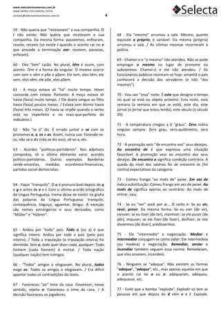 www.selectatreinamentos.com.br
www.twitter.com/selecta_treina
contato@selectatreinamentos.com.br                         4


59 - Não queria que "receiassem" a sua companhia. O
i não existe: Não queria que receassem a sua                   68 - Ela "mesmo" arrumou a sala. Mesmo, quanto
companhia. Da mesma forma: passeemos, enfearam,                equivale a próprio, é variável: Ela mesma (própria)
ceaste, receeis (só existe i quando o acento cai no e          arrumou a sala. / As vítimas mesmas recorreram à
que precede a terminação ear: receiem, passeias,               polícia.
enfeiam).
                                                               69 - Chamei-o e "o mesmo" não atendeu. Não se pode
60 - Eles "tem" razão. No plural, têm é assim, com             empregar o mesmo no lugar de pronome ou
acento. Tem é a forma do singular. O mesmo ocorre              substantivo: Chamei-o e ele não atendeu. / Os
com vem e vêm e põe e põem: Ele tem, eles têm; ele             funcionários públicos reuniram-se hoje: amanhã o país
vem, eles vêm; ele põe, eles põem.                             conhecerá a decisão dos servidores (e não "dos
                                                               mesmos").
61 - A moça estava ali "há" muito tempo. Haver
concorda com estava. Portanto: A moça estava ali               70 - Vou sair "essa" noite. É este que designa o tempo
havia (fazia) muito tempo. / Ele doara sangue ao filho         no qual se está ou objeto próximo: Esta noite, esta
havia (fazia) poucos meses. / Estava sem dormir havia          semana (a semana em que se está), este dia, este
(fazia) três meses. (O havia se impõe quando o verbo           jornal (o jornal que estou lendo), este século (o século
está no imperfeito e no mais-que-perfeito do                   20).
indicativo.)
                                                               71 - A temperatura chegou a 0 "graus". Zero indica
62 - Não "se o" diz. É errado juntar o se com os               singular sempre: Zero grau, zero-quilômetro, zero
pronomes o, a, os e as. Assim, nunca use: Fazendo-se-          hora.
os, não se o diz (não se diz isso), vê-se-a, etc.
                                                               72 - A promoção veio "de encontro aos" seus desejos.
63 - Acordos "políticos-partidários". Nos adjetivos            Ao encontro de é que expressa uma situação
compostos, só o último elemento varia: acordos                 favorável: A promoção veio ao encontro dos seus
político-partidários. Outros exemplos: Bandeiras               desejos. De encontro a significa condição contrária: A
verde-amarelas, medidas econômico-financeiras,                 queda do nível dos salários foi de encontro às (foi
partidos social-democratas.                                    contra) expectativas da categoria.

                                                               73 - Comeu frango "ao invés de" peixe. Em vez de
64 - Fique "tranquilo". O u é pronunciável depois de q         indica substituição: Comeu frango em vez de peixe. Ao
e g e antes de e e i. Com o último acordo ortográfico          invés de significa apenas ao contrário: Ao invés de
da Língua Portuguesa, trema deixa de existir na grafia         entrar, saiu.
das palavras da Língua Portuguesa: tranquilo,
consequência, linguiça, aguentar, Birigui. A exceção           74 - Se eu "ver" você por aí... O certo é: Se eu vir,
são nomes estrangeiros e seus derivados, como                  revir, previr. Da mesma forma: Se eu vier (de vir),
"Müller" e "Hübner".                                           convier; se eu tiver (de ter), mantiver; se ele puser (de
                                                               pôr), impuser; se ele fizer (de fazer), desfizer; se nós
                                                               dissermos (de dizer), predissermos.
65 - Andou por "todo" país. Todo o (ou a) é que
significa inteiro: Andou por todo o país (pelo país            75 - Ele "intermedia" a negociação. Mediar e
inteiro). / Toda a tripulação (a tripulação inteira) foi       intermediar conjugam-se como odiar: Ele intermedeia
demitida. Sem o, todo quer dizer cada, qualquer: Todo          (ou medeia) a negociação. Remediar, ansiar e
homem (cada homem) é mortal. / Toda nação                      incendiar também seguem essa norma: Remedeiam,
(qualquer nação) tem inimigos.                                 que eles anseiem, incendeio.

66 - "Todos" amigos o elogiavam. No plural, todos              76 - Ninguém se "adequa". Não existem as formas
exige os: Todos os amigos o elogiavam. / Era difícil           "adequa", "adeque", etc., mas apenas aquelas em que
apontar todas as contradições do texto.                        o acento cai no a ou o: adequaram, adequou,
                                                               adequasse, etc.
67 - Favoreceu "ao" time da casa. Favorecer, nesse
sentido, rejeita a: Favoreceu o time da casa. / A              77 - Evite que a bomba "expluda". Explodir só tem as
decisão favoreceu os jogadores.                                pessoas em que depois do d vêm e e i: Explode,
 