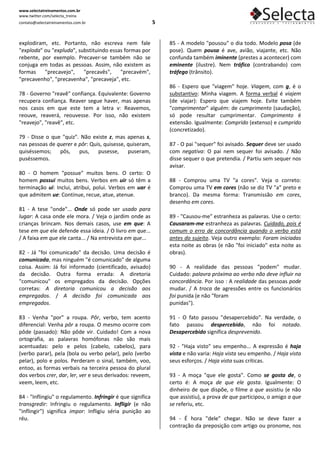 www.selectatreinamentos.com.br
www.twitter.com/selecta_treina
contato@selectatreinamentos.com.br                          5


explodiram, etc. Portanto, não escreva nem fale                 85 - A modelo "pousou" o dia todo. Modelo posa (de
"exploda" ou "expluda", substituindo essas formas por           pose). Quem pousa é ave, avião, viajante, etc. Não
rebente, por exemplo. Precaver-se também não se                 confunda também iminente (prestes a acontecer) com
conjuga em todas as pessoas. Assim, não existem as              eminente (ilustre). Nem tráfico (contrabando) com
formas    "precavejo",    "precavês",    "precavém",            tráfego (trânsito).
"precavenho", "precavenha", "precaveja", etc.
                                                                86 - Espero que "viagem" hoje. Viagem, com g, é o
78 - Governo "reavê" confiança. Equivalente: Governo            substantivo: Minha viagem. A forma verbal é viajem
recupera confiança. Reaver segue haver, mas apenas              (de viajar): Espero que viajem hoje. Evite também
nos casos em que este tem a letra v: Reavemos,                  "comprimentar" alguém: de cumprimento (saudação),
reouve, reaverá, reouvesse. Por isso, não existem               só pode resultar cumprimentar. Comprimento é
"reavejo", "reavê", etc.                                        extensão. Igualmente: Comprido (extenso) e cumprido
                                                                (concretizado).
79 - Disse o que "quiz". Não existe z, mas apenas s,
nas pessoas de querer e pôr: Quis, quisesse, quiseram,          87 - O pai "sequer" foi avisado. Sequer deve ser usado
quiséssemos;    pôs,    pus,    pusesse,     puseram,           com negativa: O pai nem sequer foi avisado. / Não
puséssemos.                                                     disse sequer o que pretendia. / Partiu sem sequer nos
                                                                avisar.
80 - O homem "possue" muitos bens. O certo: O
homem possui muitos bens. Verbos em uir só têm a                88 - Comprou uma TV "a cores". Veja o correto:
terminação ui: Inclui, atribui, polui. Verbos em uar é          Comprou uma TV em cores (não se diz TV "a" preto e
que admitem ue: Continue, recue, atue, atenue.                  branco). Da mesma forma: Transmissão em cores,
                                                                desenho em cores.
81 - A tese "onde"... Onde só pode ser usado para
lugar: A casa onde ele mora. / Veja o jardim onde as            89 - "Causou-me" estranheza as palavras. Use o certo:
crianças brincam. Nos demais casos, use em que: A               Causaram-me estranheza as palavras. Cuidado, pois é
tese em que ele defende essa ideia. / O livro em que...         comum o erro de concordância quando o verbo está
/ A faixa em que ele canta... / Na entrevista em que...         antes do sujeito. Veja outro exemplo: Foram iniciadas
                                                                esta noite as obras (e não "foi iniciado" esta noite as
82 - Já "foi comunicado" da decisão. Uma decisão é              obras).
comunicada, mas ninguém "é comunicado" de alguma
coisa. Assim: Já foi informado (cientificado, avisado)          90 - A realidade das pessoas "podem" mudar.
da decisão. Outra forma errada: A diretoria                     Cuidado: palavra próxima ao verbo não deve influir na
"comunicou" os empregados da decisão. Opções                    concordância. Por isso : A realidade das pessoas pode
corretas: A diretoria comunicou a decisão aos                   mudar. / A troca de agressões entre os funcionários
empregados. / A decisão foi comunicada aos                      foi punida (e não "foram
empregados.                                                     punidas").

83 - Venha "por" a roupa. Pôr, verbo, tem acento                91 - O fato passou "desapercebido". Na verdade, o
diferencial: Venha pôr a roupa. O mesmo ocorre com              fato passou despercebido, não foi notado.
pôde (passado): Não pôde vir. Cuidado! Com a nova               Desapercebido significa desprevenido.
ortografia, as palavras homófonas não são mais
acentuadas: pelo e pelos (cabelo, cabelos), para                92 - "Haja visto" seu empenho... A expressão é haja
(verbo parar), pela (bola ou verbo pelar), pelo (verbo          vista e não varia: Haja vista seu empenho. / Haja vista
pelar), polo e polos. Perderam o sinal, também, voo,            seus esforços. / Haja vista suas críticas.
entoo, as formas verbais na terceira pessoa do plural
dos verbos crer, dar, ler, ver e seus derivados: reveem,        93 - A moça "que ele gosta". Como se gosta de, o
veem, leem, etc.                                                certo é: A moça de que ele gosta. Igualmente: O
                                                                dinheiro de que dispõe, o filme a que assistiu (e não
84 - "Inflingiu" o regulamento. Infringir é que significa       que assistiu), a prova de que participou, o amigo a que
transgredir: Infringiu o regulamento. Infligir (e não           se referiu, etc.
"inflingir") significa impor: Infligiu séria punição ao
réu.                                                            94 - É hora "dele" chegar. Não se deve fazer a
                                                                contração da preposição com artigo ou pronome, nos
 