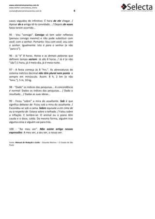 www.selectatreinamentos.com.br
www.twitter.com/selecta_treina
contato@selectatreinamentos.com.br                                      6


casos seguidos de infinitivo: É hora de ele chegar. /
Apesar de o amigo tê-lo convidado... / Depois de esses
fatos terem ocorrido...

95 - Vou "consigo". Consigo só tem valor reflexivo
(pensou consigo mesmo) e não pode substituir com
você, com o senhor. Portanto: Vou com você, vou com
o senhor. Igualmente: Isto é para o senhor (e não
"para si").

96 - Já "é" 8 horas. Horas e as demais palavras que
definem tempo variam: Já são 8 horas. / Já é (e não
"são") 1 hora, já é meio-dia, já é meia-noite.

97 - A festa começa às 8 "hrs.". As abreviaturas do
sistema métrico decimal não têm plural nem ponto e
sempre em minúsculo. Assim: 8 h, 2 km (e não
"kms."), 5 m, 10 kg.

98 - "Dado" os índices das pesquisas... A concordância
é normal: Dados os índices das pesquisas... / Dado o
resultado... / Dadas as suas ideias...

99 - Ficou "sobre" a mira do assaltante. Sob é que
significa debaixo de: Ficou sob a mira do assaltante. /
Escondeu-se sob a cama. Sobre equivale a em cima de
ou a respeito de: Estava sobre o telhado. / Falou sobre
a inflação. E lembre-se: O animal ou o piano têm
cauda e o doce, calda. Da mesma forma, alguém traz
alguma coisa e alguém vai para trás.

100 - "Ao meu ver". Não existe artigo nessas
expressões: A meu ver, a seu ver, a nosso ver.


Fonte: Manual de Redação e Estilo – Eduardo Martins – O Estado de São
Paulo
 