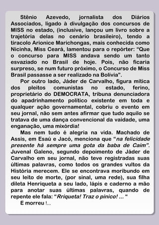 Stênio    Azevedo,     jornalista    dos      Diários
Associados, ligado à divulgação dos concursos de
MISS no estado, (inclusive, lançou um livro sobre a
trajetória delas no cenário brasileiro), tendo a
tiracolo Arionice Marichongas, mais conhecida como
Nicinha, Miss Ceará, lamentou para o repórter: “Que
o concurso para MISS andava sendo um tanto
esvaziado no Brasil de hoje. Pois, não ficaria
surpreso, se num futuro próximo, o Concurso de Miss
Brasil passasse a ser realizado na Bolívia”.
    Por outro lado, Jáder de Carvalho, figura mítica
dos pleitos comunistas no estado, ferino,
proprietário do DEMOCRATA, tribuna denunciadora
do apadrinhamento político existente em toda e
qualquer ação governamental, cobriu o evento em
seu jornal, não sem antes afirmar que tudo aquilo se
tratava de uma dança convencional da vaidade, uma
enganação, uma mixórdia!
    Mas nem tudo é alegria na vida. Machado de
Assis, em Esaú e Jacó, menciona que “na felicidade
presente há sempre uma gota da baba de Caim” .
Juvenal Galeno, segundo depoimento de Jáder de
Carvalho em seu jornal, não teve registradas suas
últimas palavras, como todos os grandes vultos da
História merecem. Ele se encontrava moribundo em
seu leito de morte, (por sinal, uma rede), sua filha
dileta Henriqueta a seu lado, lápis e caderno a mão
para anotar suas últimas palavras, quando de
repente ele fala: “Rriqueta! Traz o pinico! ... “
    E morreu !...
 