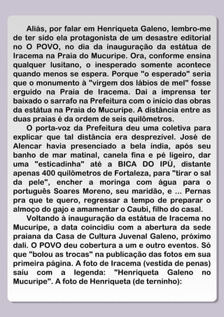 Aliás, por falar em Henriqueta Galeno, lembro-me
de ter sido ela protagonista de um desastre editorial
no O POVO, no dia da inauguração da estátua de
Iracema na Praia do Mucuripe. Ora, conforme ensina
qualquer lusitano, o inesperado somente acontece
quando menos se espera. Porque "o esperado" seria
que o monumento à "virgem dos lábios de mel" fosse
erguido na Praia de Iracema. Dai a imprensa ter
baixado o sarrafo na Prefeitura com o início das obras
da estátua na Praia do Mucuripe. A distância entre as
duas praias é da ordem de seis quilômetros.
    O porta-voz da Prefeitura deu uma coletiva para
explicar que tal distância era desprezível. José de
Alencar havia presenciado a bela índia, após seu
banho de mar matinal, canela fina e pé ligeiro, dar
uma "esticadinha" até a BICA DO IPÚ, distante
apenas 400 quilômetros de Fortaleza, para "tirar o sal
da pele", encher a moringa com água para o
português Soares Moreno, seu maridão, e ... Pernas
pra que te quero, regressar a tempo de preparar o
almoço do gajo e amamentar o Caubi, filho do casal.
    Voltando à inauguração da estátua de Iracema no
Mucuripe, a data coincidiu com a abertura da sede
praiana da Casa de Cultura Juvenal Galeno, próximo
dali. O POVO deu cobertura a um e outro eventos. Só
que "bolou as trocas" na publicação das fotos em sua
primeira página. A foto de Iracema (vestida de penas)
saiu com a legenda: "Henriqueta Galeno no
Mucuripe". A foto de Henriqueta (de terninho):
 