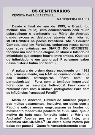 OS CENTENÁRIOS
   CRÔNICA PARA CEARENSES...
                               NA TERCEIRA IDADE)

    Desde o final do ano de 1993, o Brasil, (ou
melhor: São Paulo), está comemorando com muito
estardalhaço o centenário de Mário de Andrade
dando excessivo destaque através da mídia ao
MODERNISMO na poesia brasileira. Até o Eduardo
Campos, aqui em Fortaleza, embarcou nessa canoa
com suas crônicas no DIÁRIO DO NORDESTE,
tecendo um montão de elogios ao Mário e falando da
intimidade que sempre houve entre ambos. (Que tipo
de intimidade, e em que grau? Precisamos saber
dessa história tintim por tintim.)

    A palavra de ordem desse movimento em 1922
era, principalmente, um NÃO ao convencionalismo e
aos     moldes    estrangeiros.    "Fora com    os
parnasianistas! Fora com a temática importada!
Fora com os assuntos helênicos! Fora com a
retórica! Fora com a sintaxe portuguesa! Fora com
as influências francesas! Fora!!!”

    Mário de Andrade, Oswald de Andrade (aquele
dos muitos casamentos, inclusive, um deles com a
Pagu) e outros nomes engrossaram as hostes do
movimento modernista paulista de 1922. Mas, qual o
motivo de todo esse faniquito sobre o Mário de
Andrade? Apenas por ser o Brasil, hoje, uma
autêntica MACUNAÍMA? Ou existe outro motivo por
baixo dos panos? Quem foi verdadeiramente esse
 